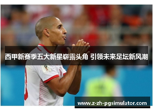 西甲新赛季五大新星崭露头角 引领未来足坛新风潮 西甲新赛季五大新星崭露头角 引领未来足坛新风潮