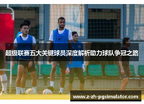 超级联赛五大关键球员深度解析助力球队争冠之路 超级联赛五大关键球员深度解析助力球队争冠之路