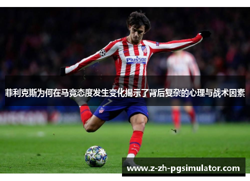 菲利克斯为何在马竞态度发生变化揭示了背后复杂的心理与战术因素 菲利克斯为何在马竞态度发生变化揭示了背后复杂的心理与战术因素