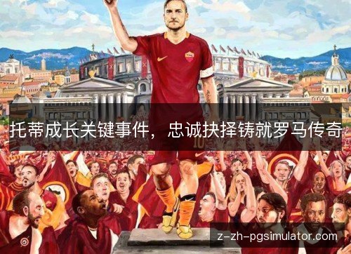 托蒂成长关键事件,忠诚抉择铸就罗马传奇 托蒂成长关键事件,忠诚抉择铸就罗马传奇