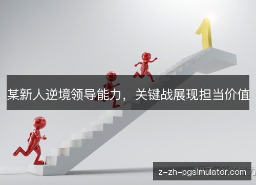 某新人逆境领导能力,关键战展现担当价值 某新人逆境领导能力,关键战展现担当价值