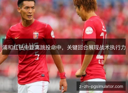 浦和红钻中距离跳投命中,关键回合展现战术执行力 浦和红钻中距离跳投命中,关键回合展现战术执行力
